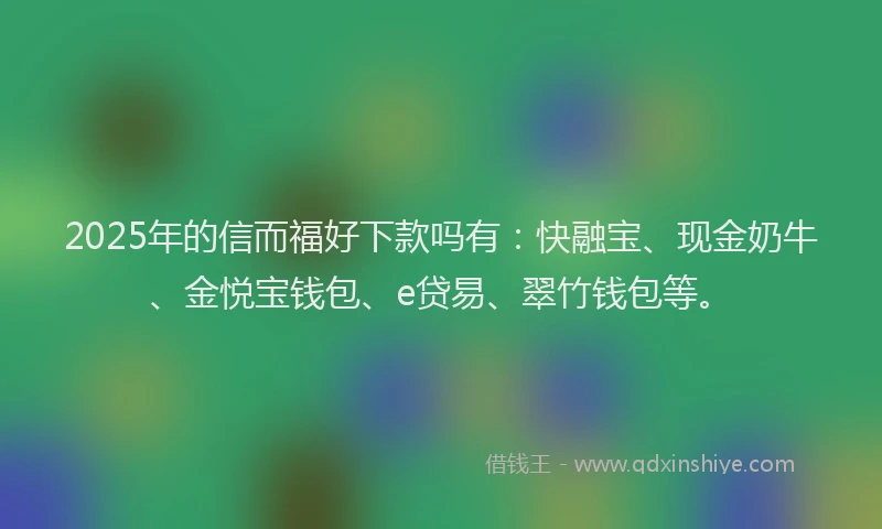 2025年的信而福好下款吗有：快融宝、现金奶牛、金悦宝钱包、e贷易、翠竹钱包等。