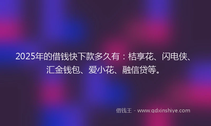 2025年的借钱快下款多久有：桔享花、闪电侠、汇金钱包、爱小花、融信贷等。