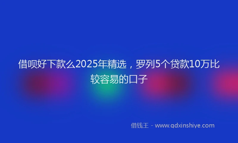 借呗好下款么2025年精选，罗列5个贷款10万比较容易的口子