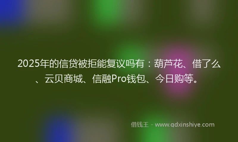 2025年的信贷被拒能复议吗有：葫芦花、借了么、云贝商城、信融Pro钱包、今日购等。