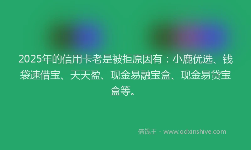 2025年的信用卡老是被拒原因有：小鹿优选、钱袋速借宝、天天盈、现金易融宝盒、现金易贷宝盒等。