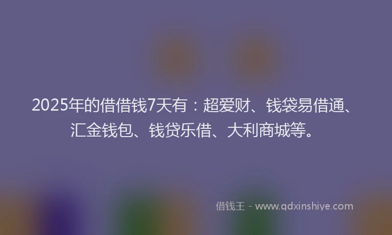 2025年的借借钱7天有：超爱财、钱袋易借通、汇金钱包、钱贷乐借、大利商城等。