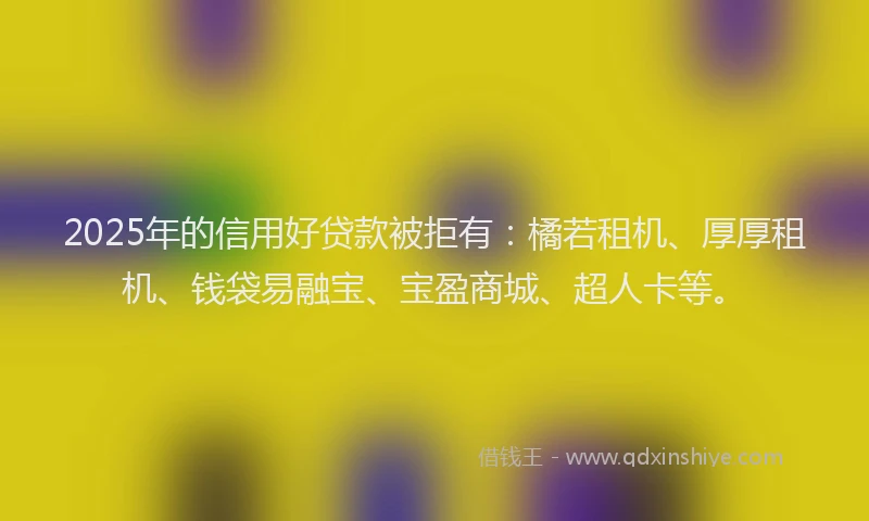 2025年的信用好贷款被拒有：橘若租机、厚厚租机、钱袋易融宝、宝盈商城、超人卡等。