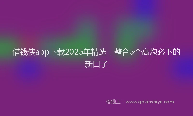 借钱侠app下载2025年精选，整合5个高炮必下的新口子