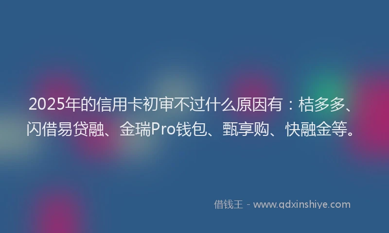 2025年的信用卡初审不过什么原因有：桔多多、闪借易贷融、金瑞Pro钱包、甄享购、快融金等。