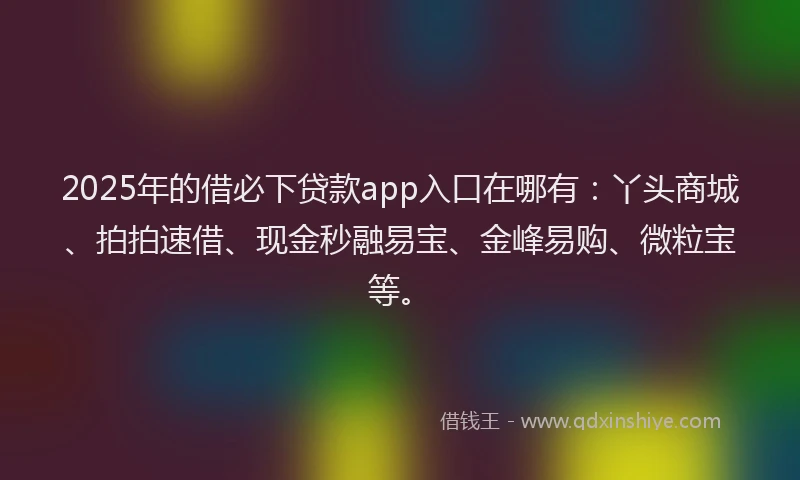 2025年的借必下贷款app入口在哪有：丫头商城、拍拍速借、现金秒融易宝、金峰易购、微粒宝等。