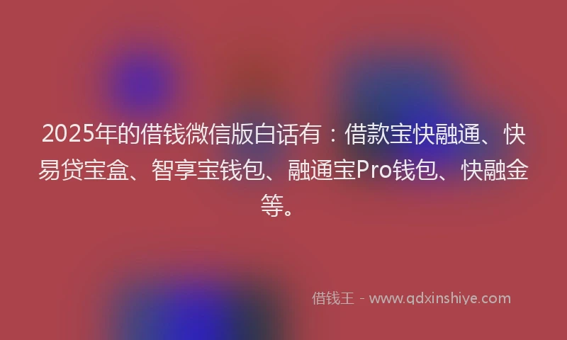 2025年的借钱微信版白话有：借款宝快融通、快易贷宝盒、智享宝钱包、融通宝Pro钱包、快融金等。