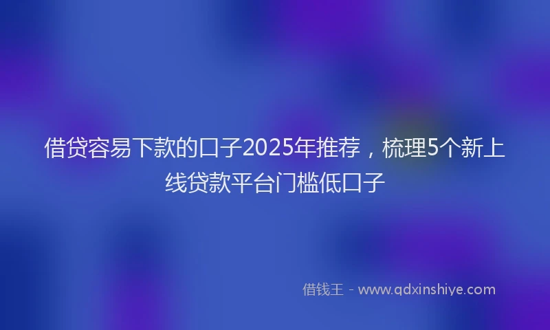 借贷容易下款的口子2025年推荐，梳理5个新上线贷款平台门槛低口子