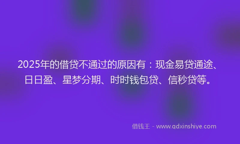 2025年的借贷不通过的原因有：现金易贷通途、日日盈、星梦分期、时时钱包贷、信秒贷等。