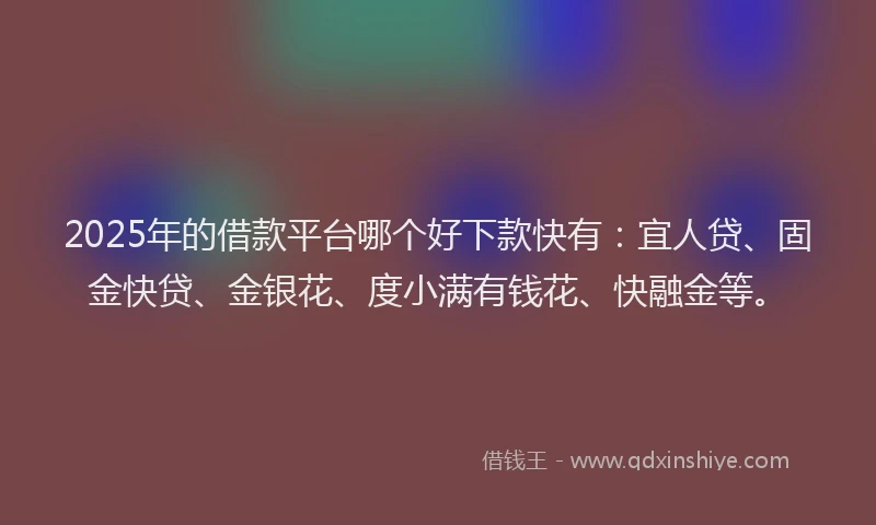 2025年的借款平台哪个好下款快有：宜人贷、固金快贷、金银花、度小满有钱花、快融金等。