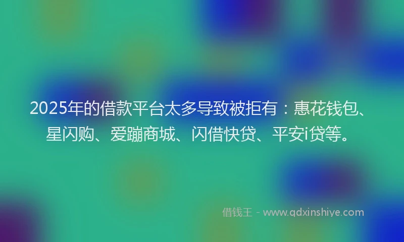 2025年的借款平台太多导致被拒有：惠花钱包、星闪购、爱蹦商城、闪借快贷、平安i贷等。