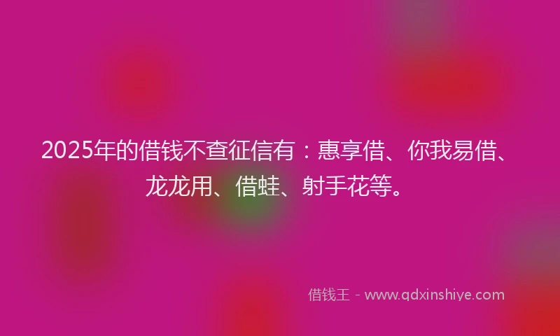 2025年的借钱不查征信有：惠享借、你我易借、龙龙用、借蛙、射手花等。