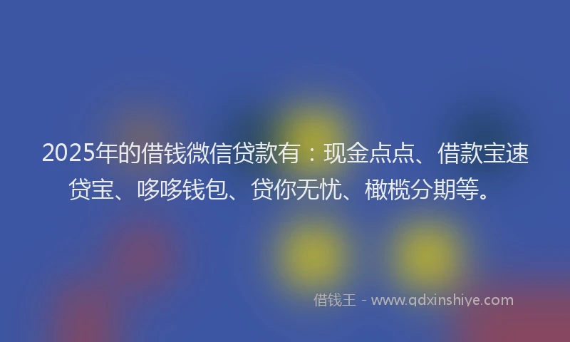 2025年的借钱微信贷款有：现金点点、借款宝速贷宝、哆哆钱包、贷你无忧、橄榄分期等。