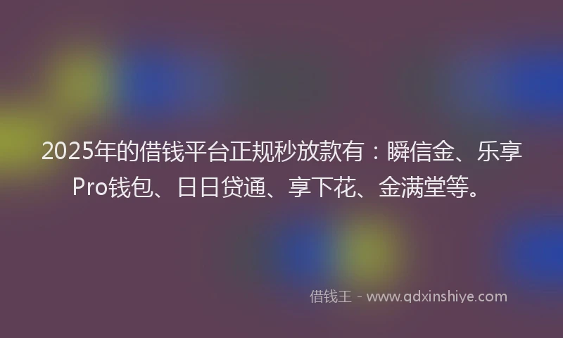 2025年的借钱平台正规秒放款有：瞬信金、乐享Pro钱包、日日贷通、享下花、金满堂等。