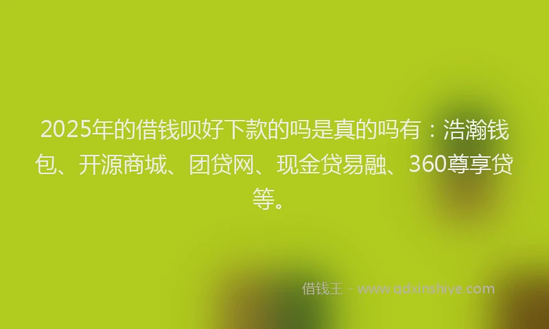 2025年的借钱呗好下款的吗是真的吗有：浩瀚钱包、开源商城、团贷网、现金贷易融、360尊享贷等。