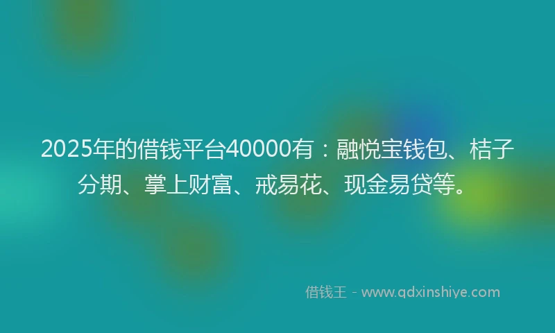 2025年的借钱平台40000有：融悦宝钱包、桔子分期、掌上财富、戒易花、现金易贷等。