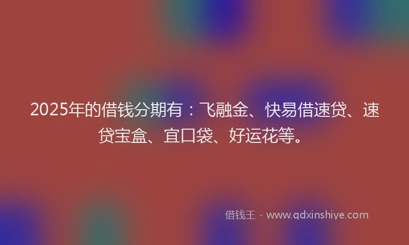 2025年的借钱分期有：飞融金、快易借速贷、速贷宝盒、宜口袋、好运花等。