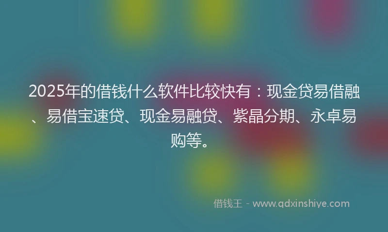 2025年的借钱什么软件比较快有：现金贷易借融、易借宝速贷、现金易融贷、紫晶分期、永卓易购等。