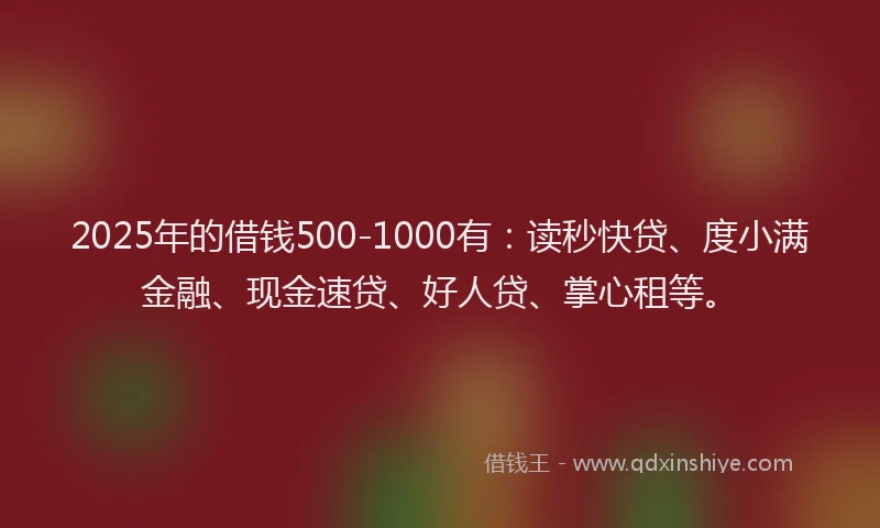 2025年的借钱500-1000有：读秒快贷、度小满金融、现金速贷、好人贷、掌心租等。