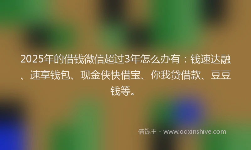 2025年的借钱微信超过3年怎么办有：钱速达融、速享钱包、现金侠快借宝、你我贷借款、豆豆钱等。