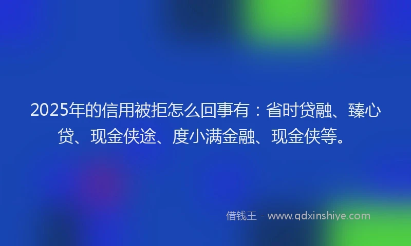 2025年的信用被拒怎么回事有：省时贷融、臻心贷、现金侠途、度小满金融、现金侠等。