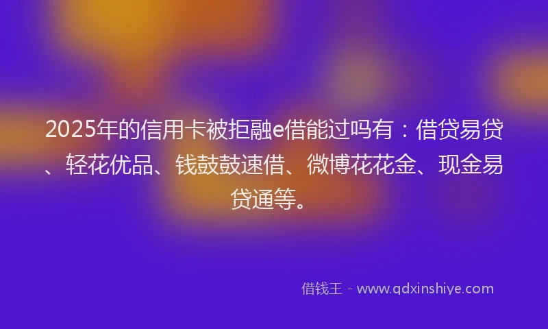 2025年的信用卡被拒融e借能过吗有：借贷易贷、轻花优品、钱鼓鼓速借、微博花花金、现金易贷通等。