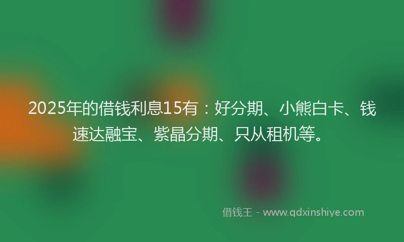2025年的借钱利息15有：好分期、小熊白卡、钱速达融宝、紫晶分期、只从租机等。