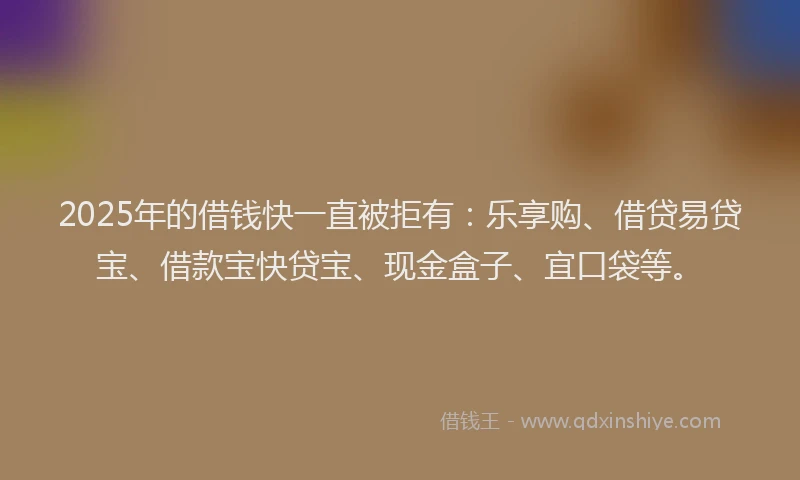 2025年的借钱快一直被拒有：乐享购、借贷易贷宝、借款宝快贷宝、现金盒子、宜口袋等。