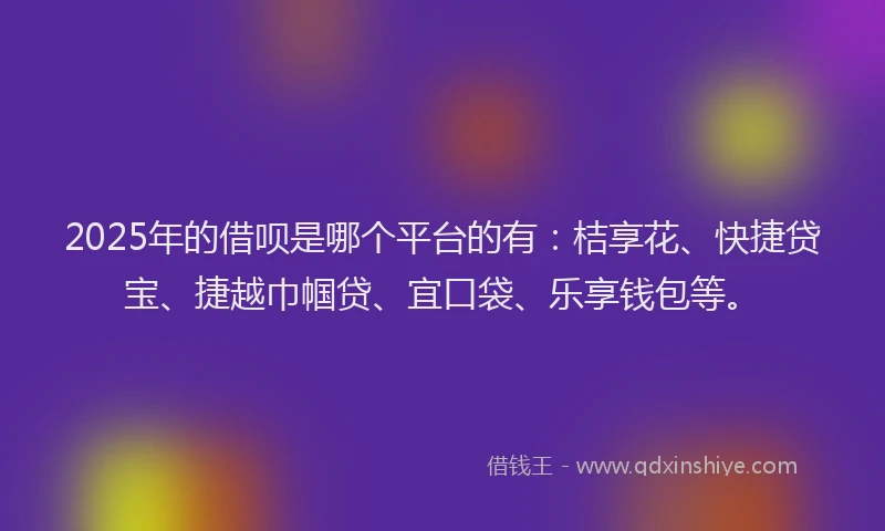 2025年的借呗是哪个平台的有：桔享花、快捷贷宝、捷越巾帼贷、宜口袋、乐享钱包等。