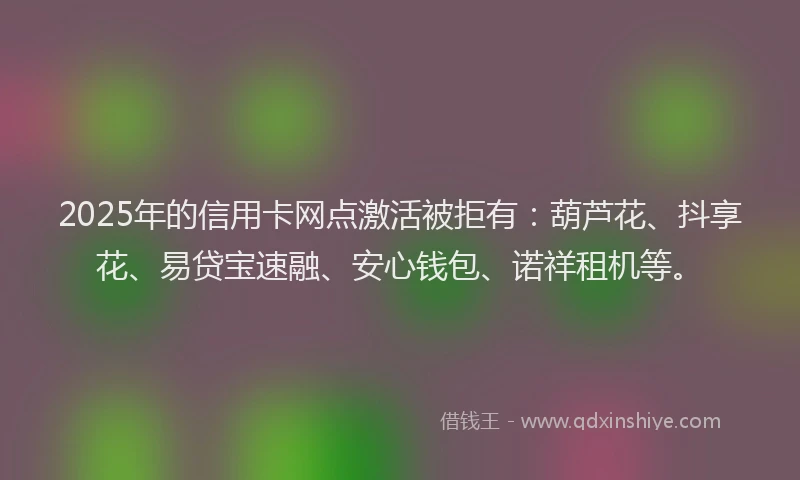 2025年的信用卡网点激活被拒有：葫芦花、抖享花、易贷宝速融、安心钱包、诺祥租机等。