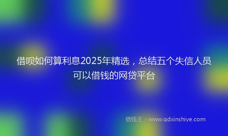 借呗如何算利息2025年精选，总结五个失信人员可以借钱的网贷平台