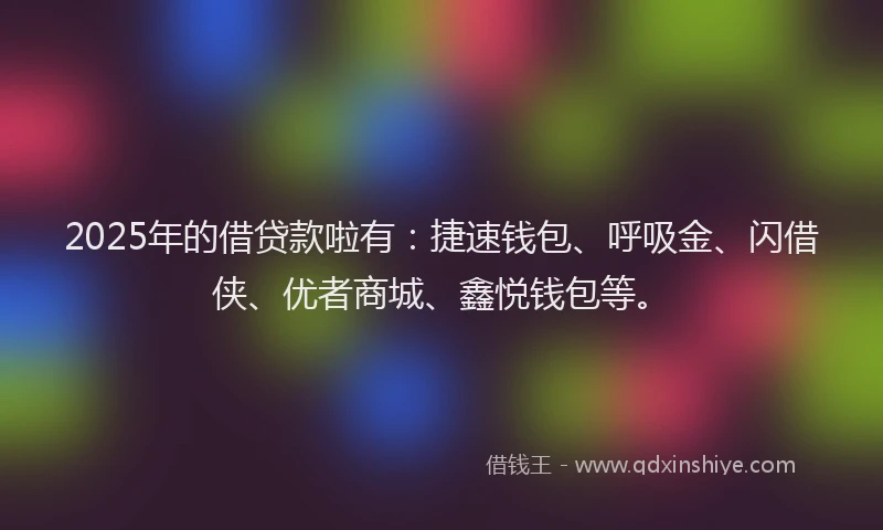2025年的借贷款啦有:捷速钱包、呼吸金、闪借侠、优者商城、鑫悦钱包等。