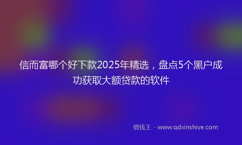 信而富哪个好下款2025年精选，盘点5个黑户成功获取大额贷款的软件