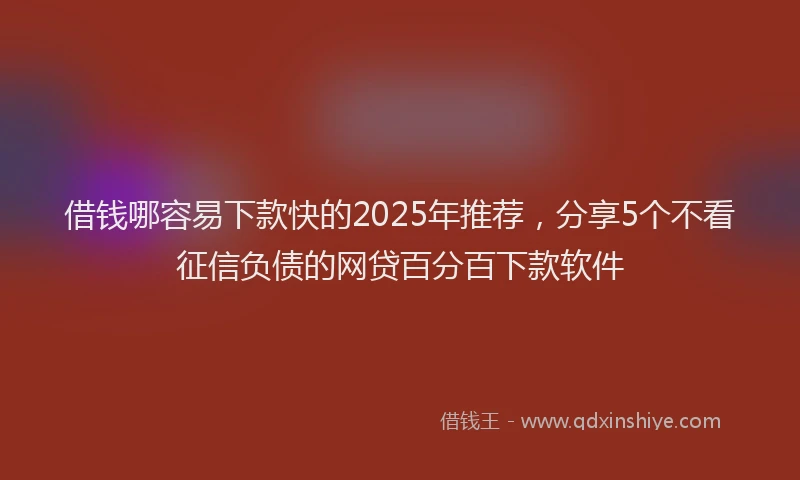 借钱哪容易下款快的2025年推荐，分享5个不看征信负债的网贷百分百下款软件