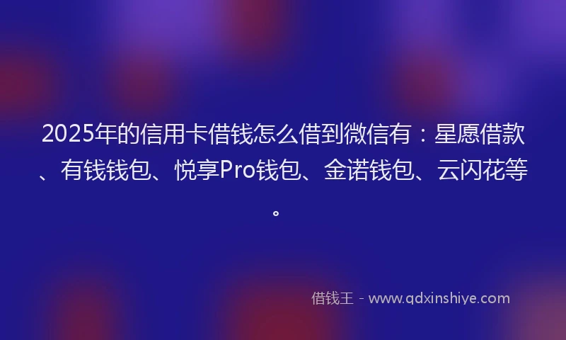 2025年的信用卡借钱怎么借到微信有：星愿借款、有钱钱包、悦享Pro钱包、金诺钱包、云闪花等。