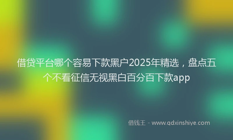 借贷平台哪个容易下款黑户2025年精选，盘点五个不看征信无视黑白百分百下款app