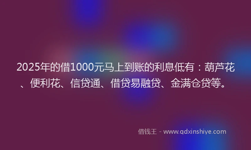 2025年的借1000元马上到账的利息低有：葫芦花、便利花、信贷通、借贷易融贷、金满仓贷等。
