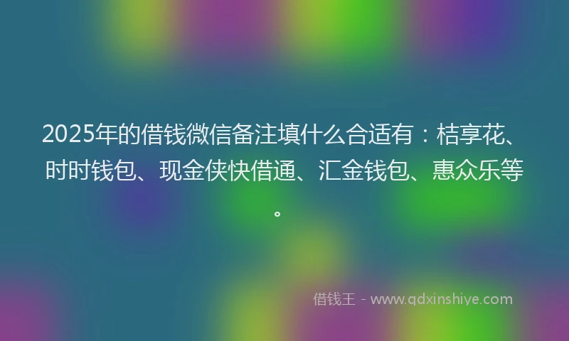 2025年的借钱微信备注填什么合适有：桔享花、时时钱包、现金侠快借通、汇金钱包、惠众乐等。