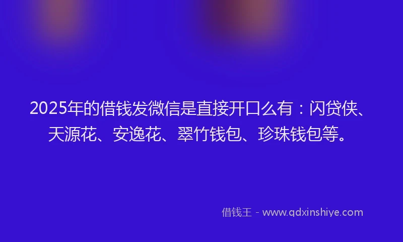 2025年的借钱发微信是直接开口么有：闪贷侠、天源花、安逸花、翠竹钱包、珍珠钱包等。