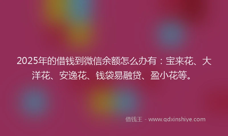 2025年的借钱到微信余额怎么办有：宝来花、大洋花、安逸花、钱袋易融贷、盈小花等。