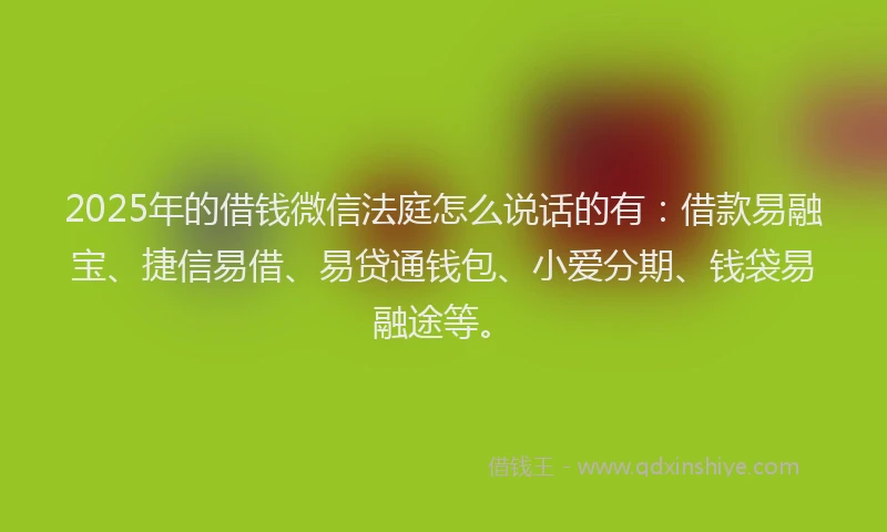 2025年的借钱微信法庭怎么说话的有：借款易融宝、捷信易借、易贷通钱包、小爱分期、钱袋易融途等。