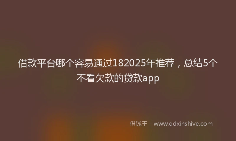 借款平台哪个容易通过182025年推荐，总结5个不看欠款的贷款app