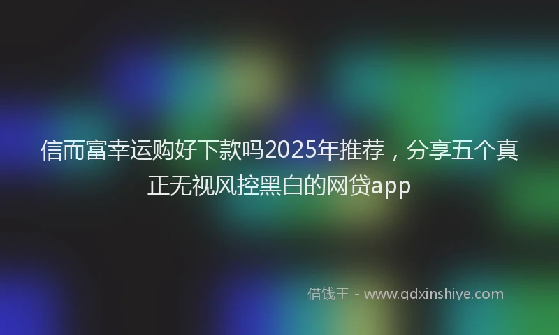 信而富幸运购好下款吗2025年推荐，分享五个真正无视风控黑白的网贷app