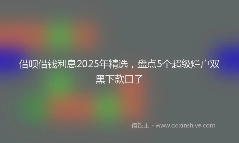借呗借钱利息2025年精选，盘点5个超级烂户双黑下款口子