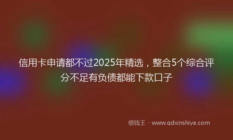 信用卡申请都不过2025年精选，整合5个综合评分不足有负债都能下款口子
