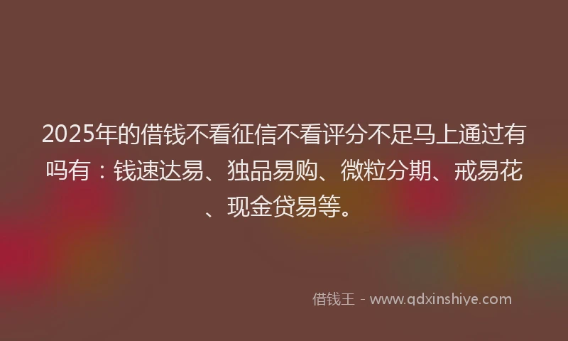 2025年的借钱不看征信不看评分不足马上通过有吗有：钱速达易、独品易购、微粒分期、戒易花、现金贷易等。