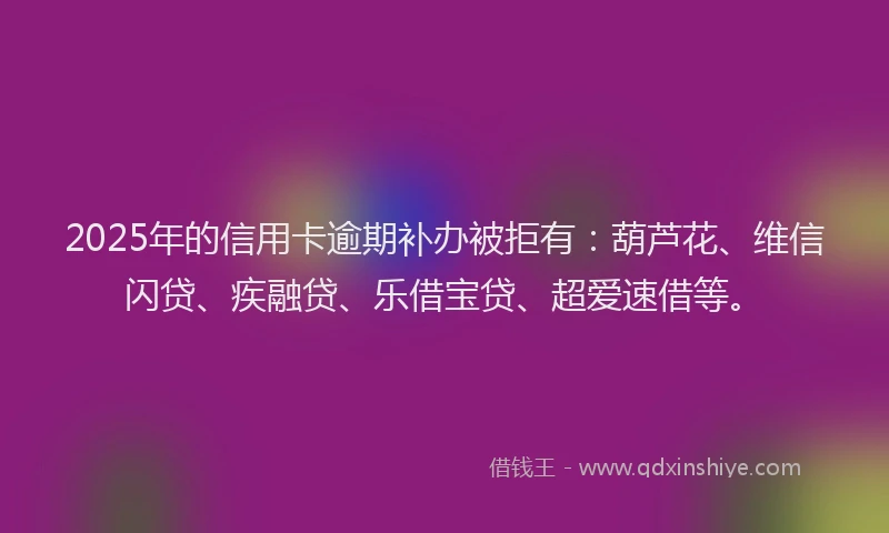 2025年的信用卡逾期补办被拒有：葫芦花、维信闪贷、疾融贷、乐借宝贷、超爱速借等。