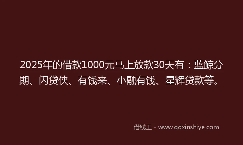 2025年的借款1000元马上放款30天有：蓝鲸分期、闪贷侠、有钱来、小融有钱、星辉贷款等。