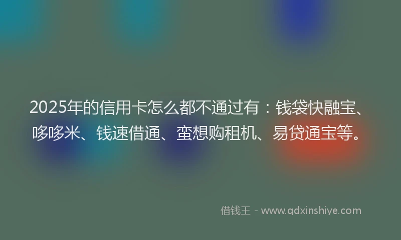 2025年的信用卡怎么都不通过有：钱袋快融宝、哆哆米、钱速借通、蛮想购租机、易贷通宝等。