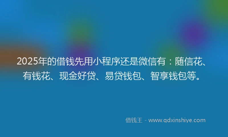 2025年的借钱先用小程序还是微信有：随信花、有钱花、现金好贷、易贷钱包、智享钱包等。